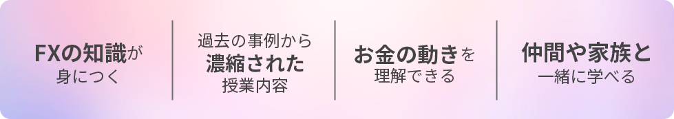 FXの知識が身につく / 過去の事例から濃縮された授業内容 / お金の動きを理解できる / 仲間や家族と一緒に学び・情報共有